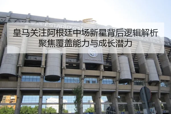 皇马关注阿根廷中场新星背后逻辑解析聚焦覆盖能力与成长潜力