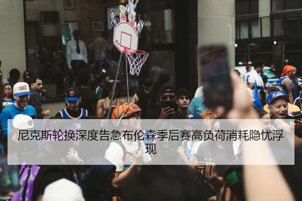 尼克斯轮换深度告急布伦森季后赛高负荷消耗隐忧浮现