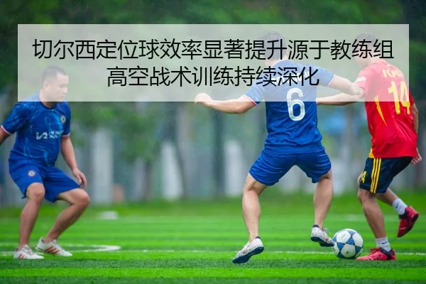 切尔西定位球效率显著提升源于教练组高空战术训练持续深化